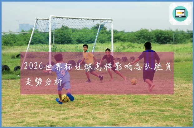 2026世界杯让球怎样影响各队胜负走势分析