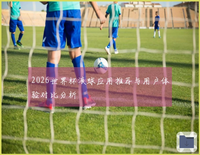 2026世界杯滚球应用推荐与用户体验对比分析