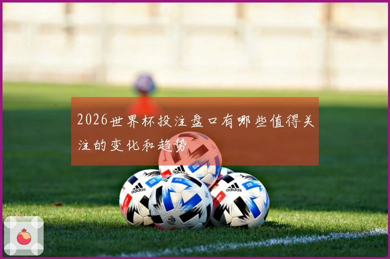 2026世界杯投注盘口有哪些值得关注的变化和趋势