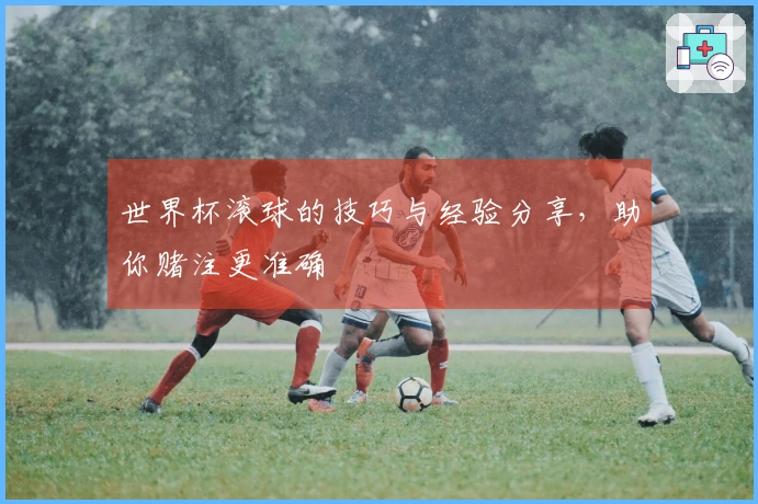 世界杯滚球的技巧与经验分享，助你赌注更准确