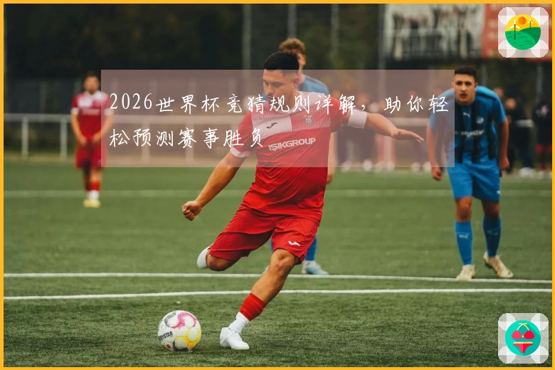 2026世界杯竞猜规则详解，助你轻松预测赛事胜负